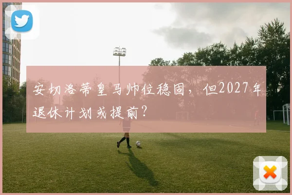 安切洛蒂皇马帅位稳固，但2027年退休计划或提前？