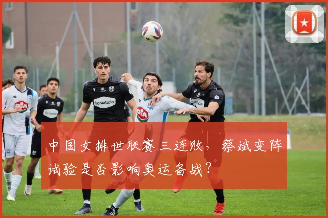 中国女排世联赛三连败，蔡斌变阵试验是否影响奥运备战？