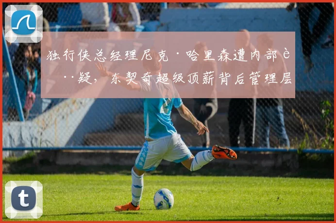 独行侠总经理尼克·哈里森遭内部质疑，东契奇超级顶薪背后管理层暗流涌动？