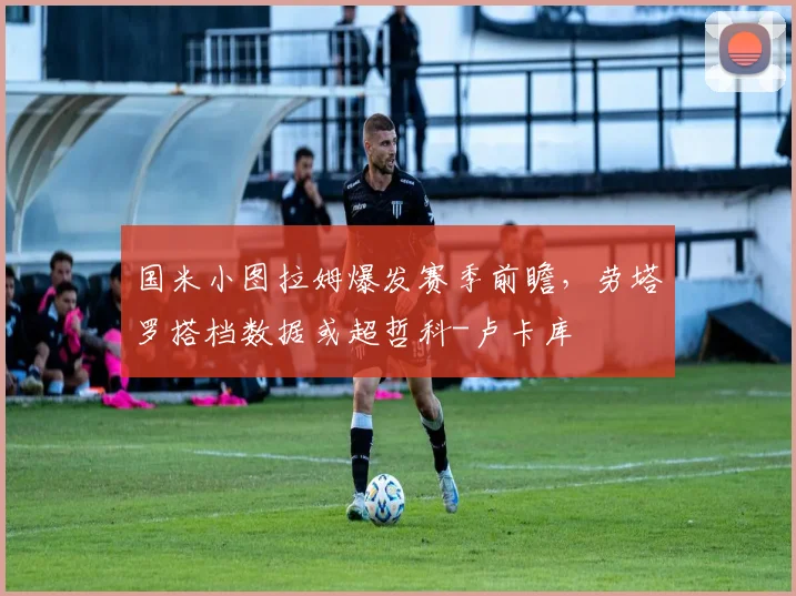 国米小图拉姆爆发赛季前瞻，劳塔罗搭档数据或超哲科-卢卡库