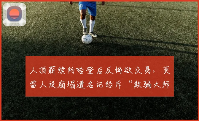 人顶薪续约哈登后反悔欲交易，莫雷人设崩塌遭名记怒斥“欺骗大师”