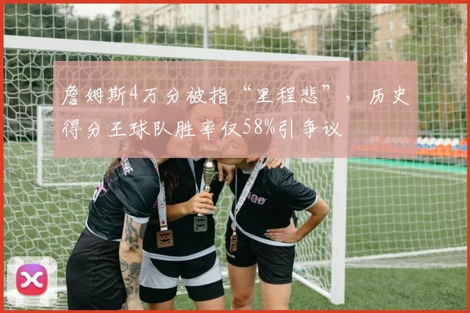 詹姆斯4万分被指“里程悲”，历史得分王球队胜率仅58%引争议
