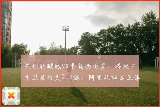 深圳新鹏城vs青岛西海岸：塔托三中卫场均失2.6球，阿里汉四后卫体系失球仅1.3，升班马保级战法对决